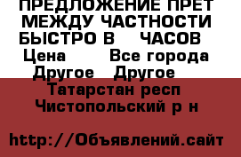 ПРЕДЛОЖЕНИЕ ПРЕТ МЕЖДУ ЧАСТНОСТИ БЫСТРО В 72 ЧАСОВ › Цена ­ 0 - Все города Другое » Другое   . Татарстан респ.,Чистопольский р-н